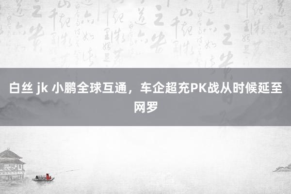 白丝 jk 小鹏全球互通，车企超充PK战从时候延至网罗