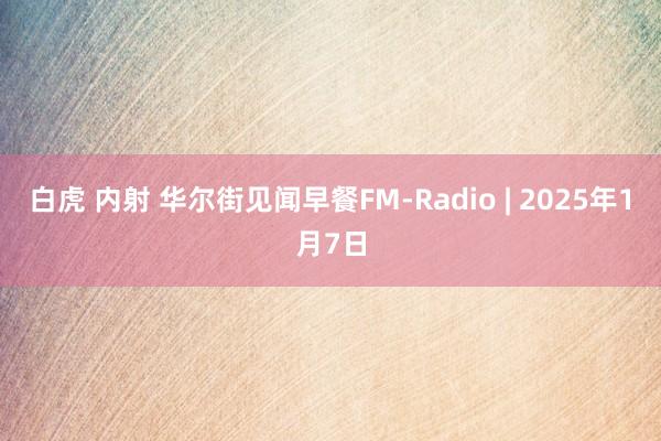 白虎 内射 华尔街见闻早餐FM-Radio | 2025年1月7日