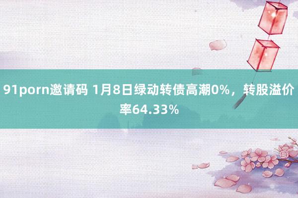 91porn邀请码 1月8日绿动转债高潮0%，转股溢价率64.33%