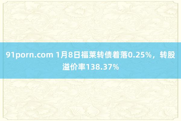 91porn.com 1月8日福莱转债着落0.25%，转股溢价率138.37%