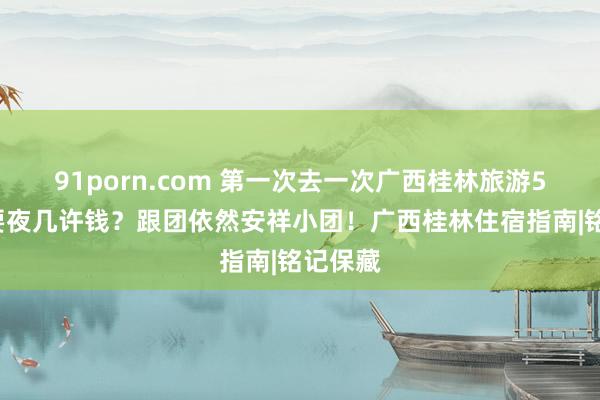 91porn.com 第一次去一次广西桂林旅游5天4需要夜几许钱？跟团依然安祥小团！广西桂林住宿指南|铭记保藏