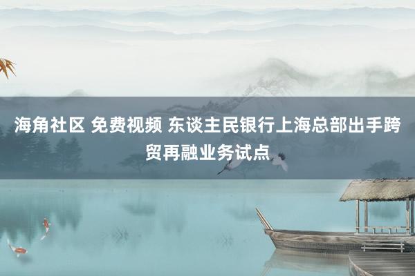 海角社区 免费视频 东谈主民银行上海总部出手跨贸再融业务试点