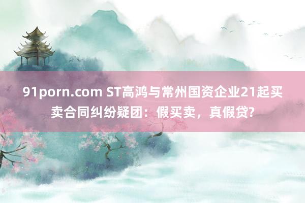 91porn.com ST高鸿与常州国资企业21起买卖合同纠纷疑团：假买卖，真假贷?