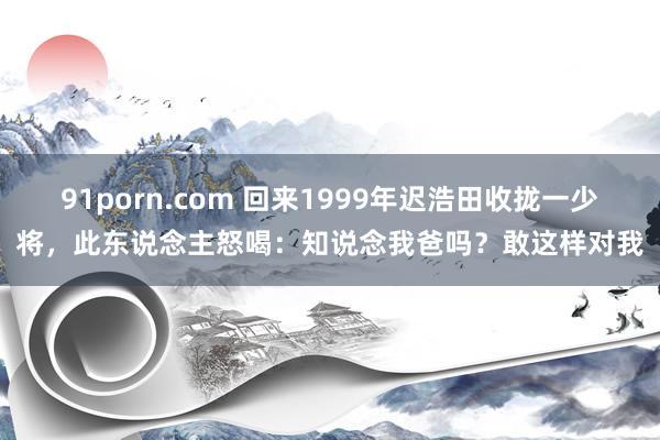 91porn.com 回来1999年迟浩田收拢一少将，此东说念主怒喝：知说念我爸吗？敢这样对我