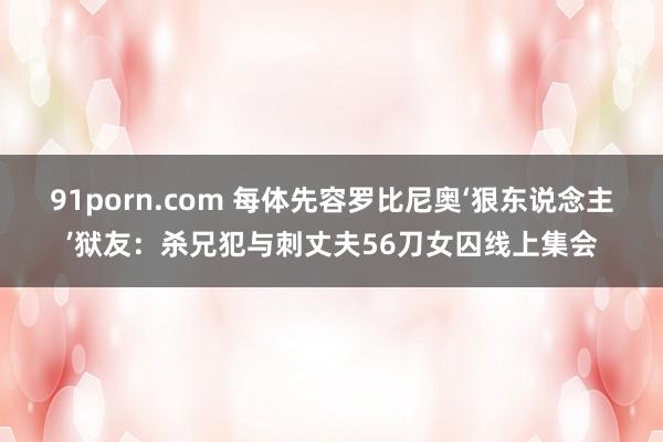 91porn.com 每体先容罗比尼奥‘狠东说念主’狱友：杀兄犯与刺丈夫56刀女囚线上集会