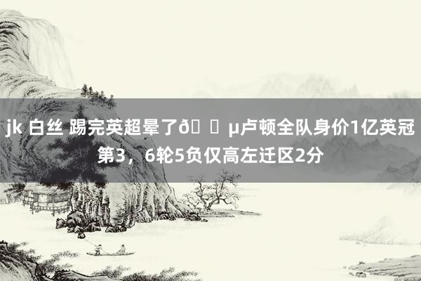 jk 白丝 踢完英超晕了😵卢顿全队身价1亿英冠第3，6轮5负仅高左迁区2分