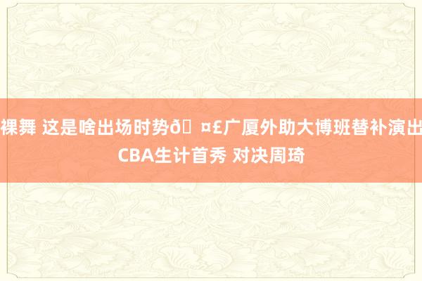 裸舞 这是啥出场时势🤣广厦外助大博班替补演出CBA生计首秀 对决周琦