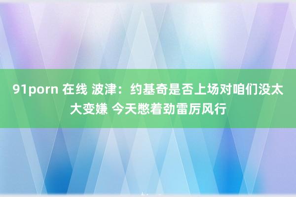 91porn 在线 波津：约基奇是否上场对咱们没太大变嫌 今天憋着劲雷厉风行