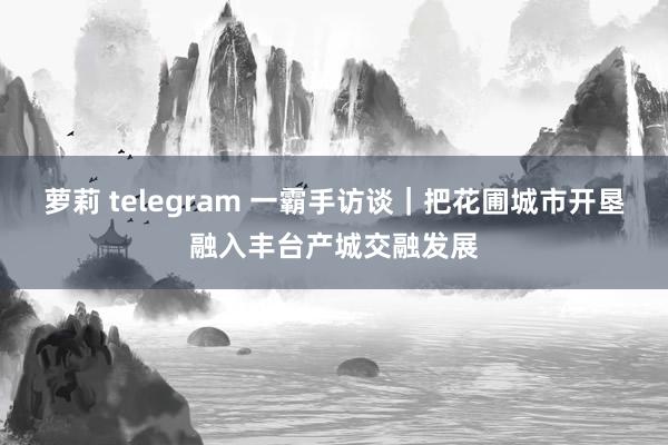 萝莉 telegram 一霸手访谈｜把花圃城市开垦融入丰台产城交融发展