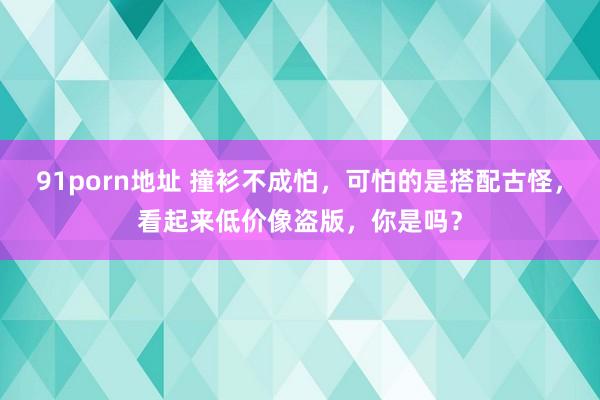 91porn地址 撞衫不成怕，可怕的是搭配古怪，看起来低价像盗版，你是吗？