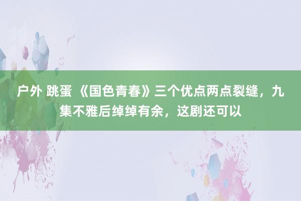 户外 跳蛋 《国色青春》三个优点两点裂缝，九集不雅后绰绰有余，这剧还可以