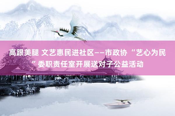 高跟美腿 文艺惠民进社区——市政协 “艺心为民”委职责任室开展送对子公益活动