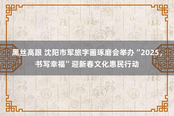 黑丝高跟 沈阳市军旅字画琢磨会举办“2025，书写幸福”迎新春文化惠民行动