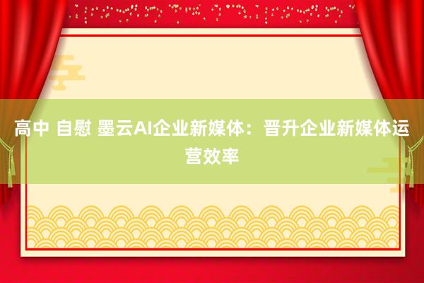 高中 自慰 墨云AI企业新媒体：晋升企业新媒体运营效率