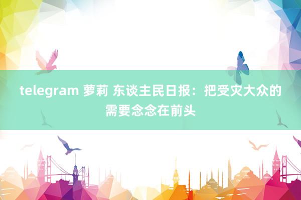 telegram 萝莉 东谈主民日报：把受灾大众的需要念念在前头