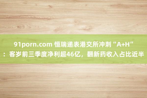 91porn.com 恒瑞递表港交所冲刺“A+H”：客岁前三季度净利超46亿，翻新药收入占比近半