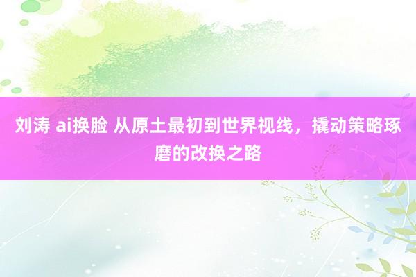 刘涛 ai换脸 从原土最初到世界视线，撬动策略琢磨的改换之路