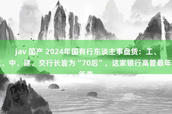 jav 国产 2024年国有行东谈主事盘货：工、农、中、建、交行长皆为“70后”，这家银行高管最年青