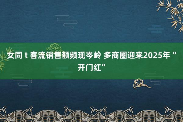 女同 t 客流销售额频现岑岭 多商圈迎来2025年“开门红”