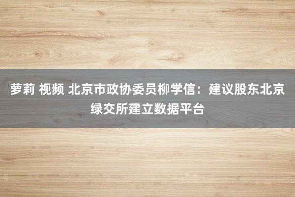 萝莉 视频 北京市政协委员柳学信：建议股东北京绿交所建立数据平台