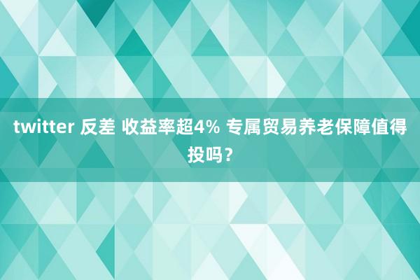 twitter 反差 收益率超4% 专属贸易养老保障值得投吗？