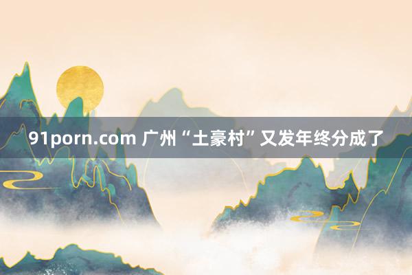 91porn.com 广州“土豪村”又发年终分成了