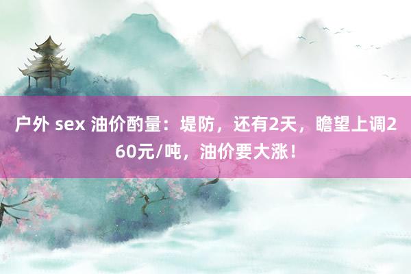 户外 sex 油价酌量：堤防，还有2天，瞻望上调260元/吨，油价要大涨！