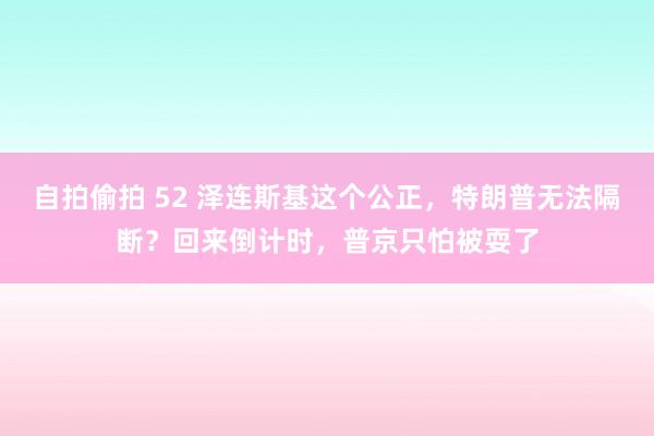 自拍偷拍 52 泽连斯基这个公正，特朗普无法隔断？回来倒计时，普京只怕被耍了