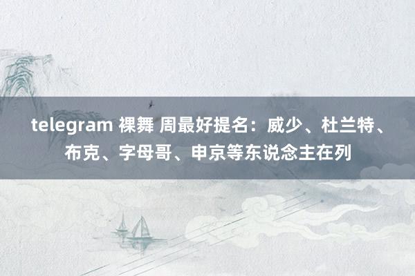 telegram 裸舞 周最好提名：威少、杜兰特、布克、字母哥、申京等东说念主在列