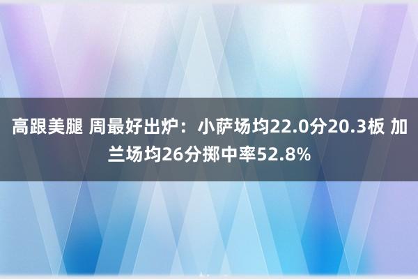 高跟美腿 周最好出炉：小萨场均22.0分20.3板 加兰场均26分掷中率52.8%