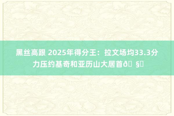 黑丝高跟 2025年得分王：拉文场均33.3分 力压约基奇和亚历山大居首🧐