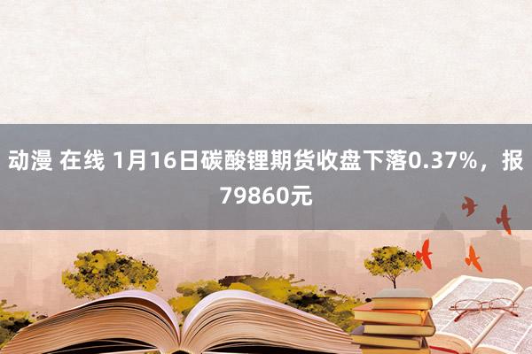 动漫 在线 1月16日碳酸锂期货收盘下落0.37%，报79860元