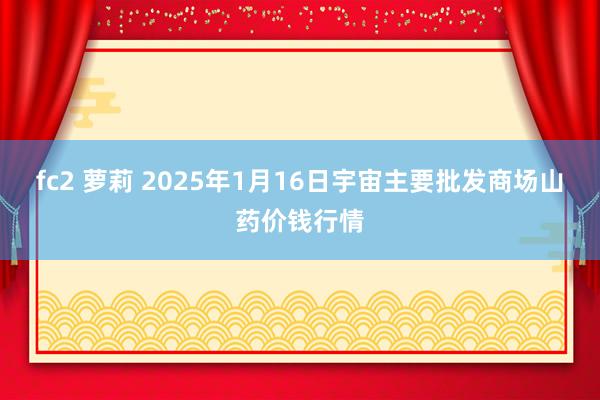 fc2 萝莉 2025年1月16日宇宙主要批发商场山药价钱行情