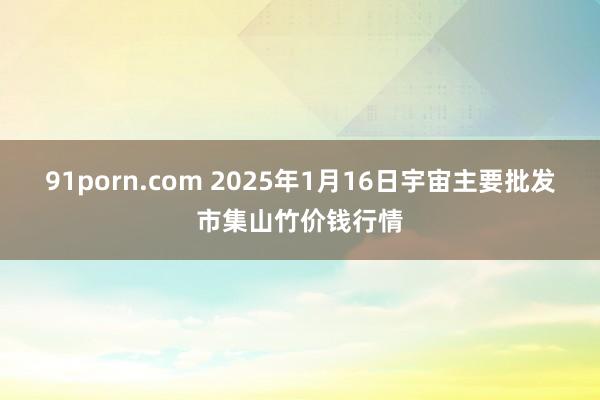 91porn.com 2025年1月16日宇宙主要批发市集山竹价钱行情