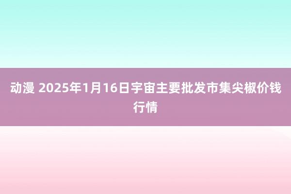 动漫 2025年1月16日宇宙主要批发市集尖椒价钱行情