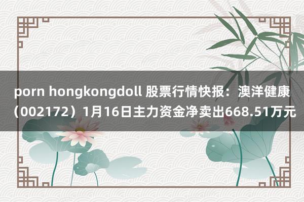 porn hongkongdoll 股票行情快报：澳洋健康（002172）1月16日主力资金净卖出668.51万元