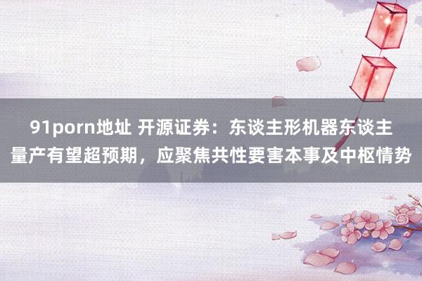 91porn地址 开源证券：东谈主形机器东谈主量产有望超预期，应聚焦共性要害本事及中枢情势