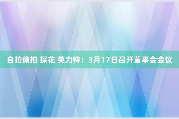 自拍偷拍 探花 英力特：3月17日召开董事会会议