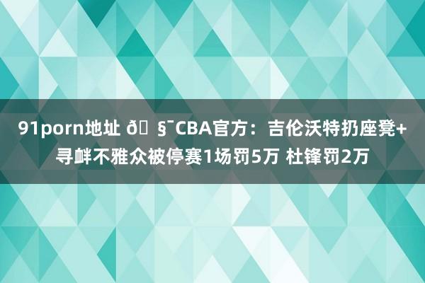 91porn地址 🧯CBA官方：吉伦沃特扔座凳+寻衅不雅众被停赛1场罚5万 杜锋罚2万