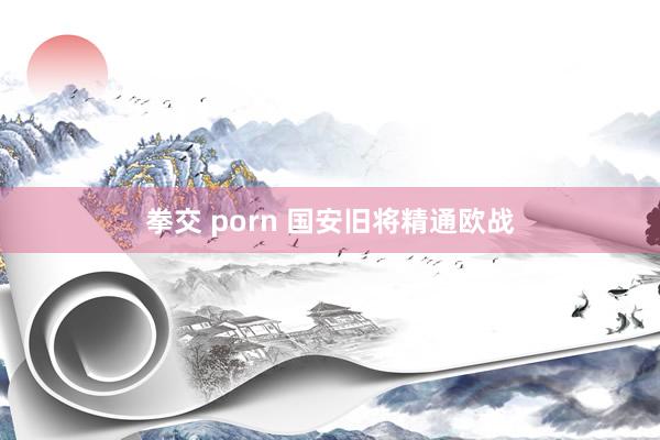 拳交 porn 国安旧将精通欧战