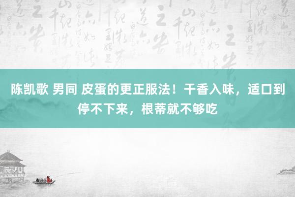 陈凯歌 男同 皮蛋的更正服法！干香入味，适口到停不下来，根蒂就不够吃