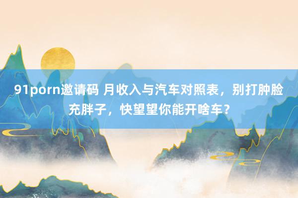 91porn邀请码 月收入与汽车对照表，别打肿脸充胖子，快望望你能开啥车？