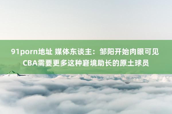 91porn地址 媒体东谈主：邹阳开始肉眼可见 CBA需要更多这种窘境助长的原土球员