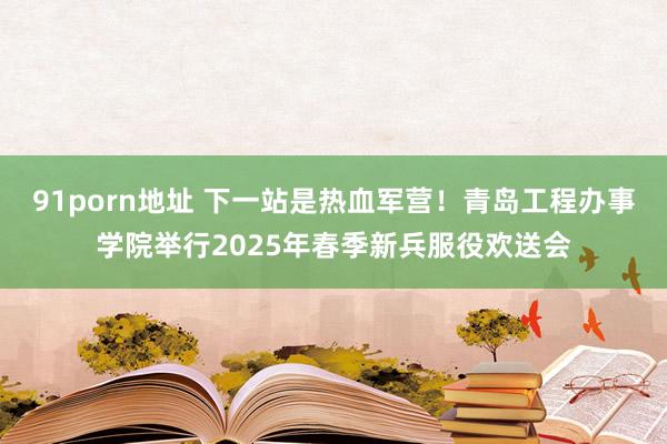 91porn地址 下一站是热血军营！青岛工程办事学院举行2025年春季新兵服役欢送会