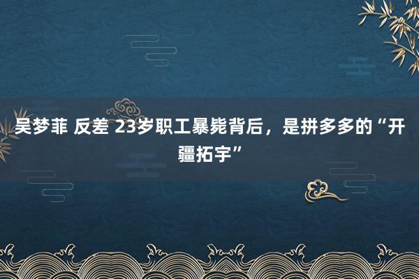 吴梦菲 反差 23岁职工暴毙背后，是拼多多的“开疆拓宇”